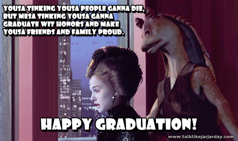 Yousa tinking yousa people ganna die, 
but mesa tinking yousa ganna graduate wit honors and make yousa friends and family proud. Happy Graduation!